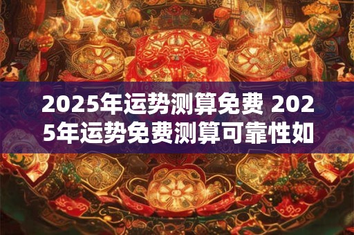 2025年运势测算免费 2025年运势免费测算可靠性如何