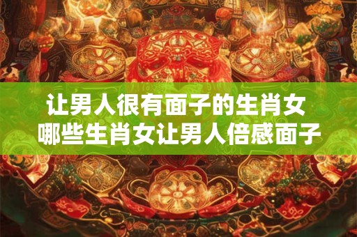 让男人很有面子的生肖女 哪些生肖女让男人倍感面子