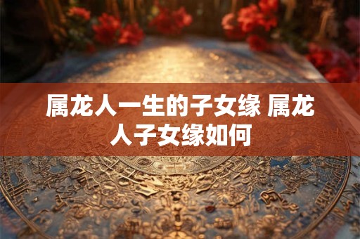 属龙人一生的子女缘 属龙人子女缘如何