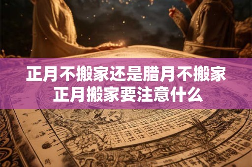 正月不搬家还是腊月不搬家 正月搬家要注意什么