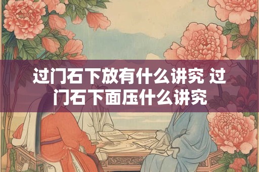 过门石下放有什么讲究 过门石下面压什么讲究