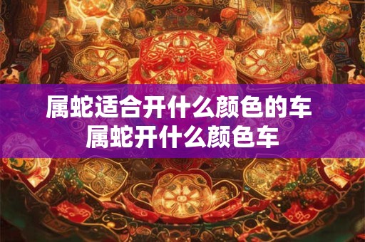 属蛇适合开什么颜色的车 属蛇开什么颜色车