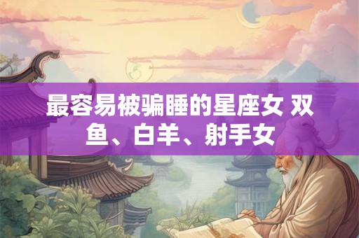 最容易被骗睡的星座女 双鱼、白羊、射手女