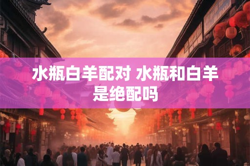 水瓶白羊配对 水瓶和白羊是绝配吗