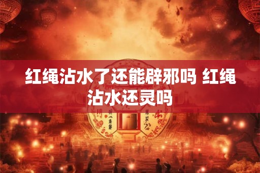红绳沾水了还能辟邪吗 红绳沾水还灵吗