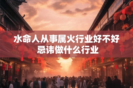 水命人从事属火行业好不好 忌讳做什么行业