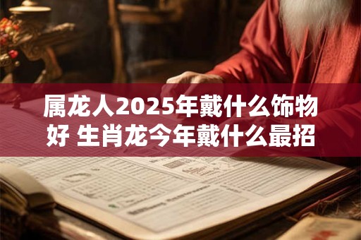 属龙人2025年戴什么饰物好 生肖龙今年戴什么最招财