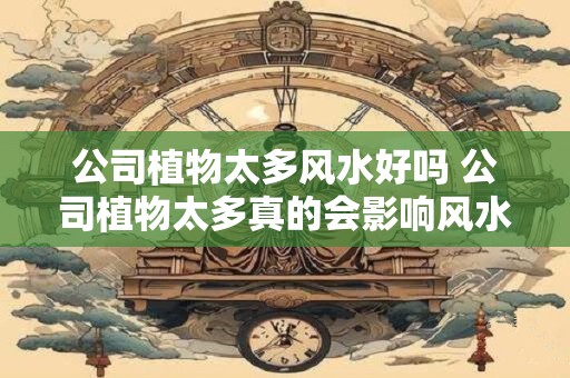 公司植物太多风水好吗 公司植物太多真的会影响风水吗