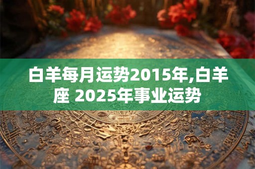 白羊每月运势2015年,白羊座 2025年事业运势
