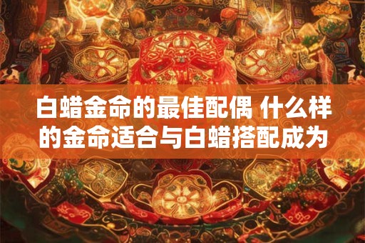 白蜡金命的最佳配偶 什么样的金命适合与白蜡搭配成为最佳配偶