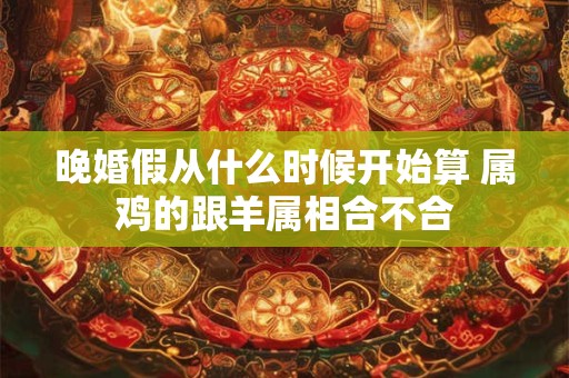 晚婚假从什么时候开始算 属鸡的跟羊属相合不合