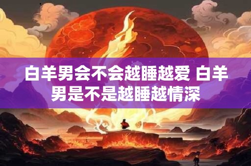 白羊男会不会越睡越爱 白羊男是不是越睡越情深