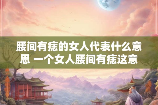 腰间有痣的女人代表什么意思 一个女人腰间有痣这意味着什么