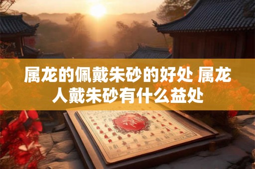 属龙的佩戴朱砂的好处 属龙人戴朱砂有什么益处
