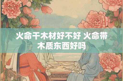火命干木材好不好 火命带木质东西好吗