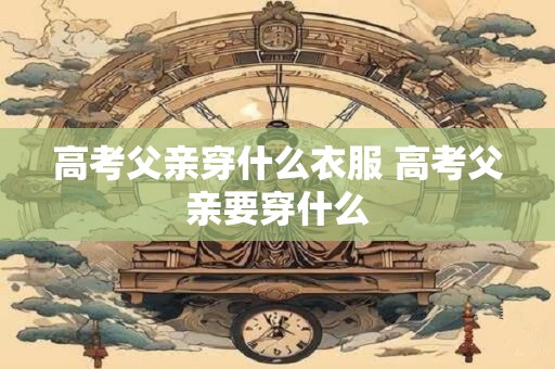 高考父亲穿什么衣服 高考父亲要穿什么