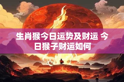 生肖猴今日运势及财运 今日猴子财运如何