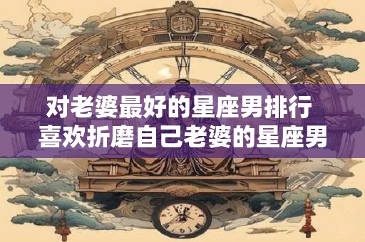 对老婆最好的星座男排行 喜欢折磨自己老婆的星座男