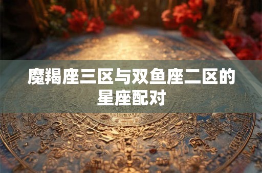 魔羯座三区与双鱼座二区的星座配对