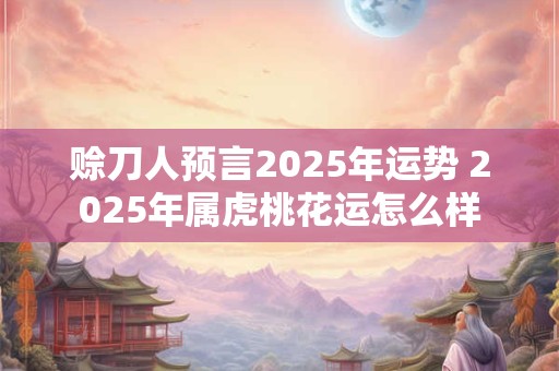 赊刀人预言2025年运势 2025年属虎桃花运怎么样