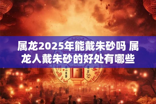 属龙2025年能戴朱砂吗 属龙人戴朱砂的好处有哪些