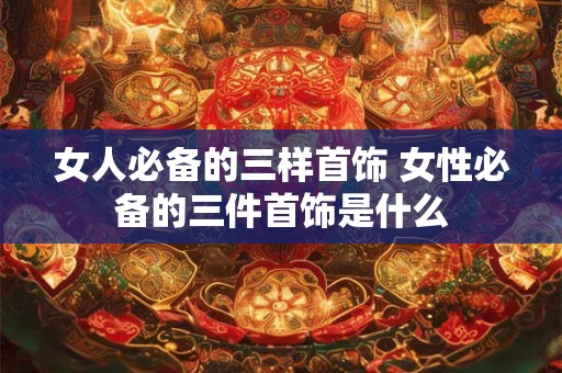 女人必备的三样首饰 女性必备的三件首饰是什么