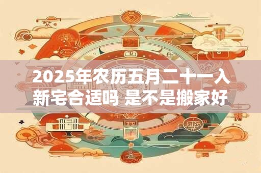 2025年农历五月二十一入新宅合适吗 是不是搬家好日子