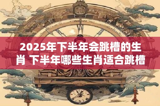 2025年下半年会跳槽的生肖 下半年哪些生肖适合跳槽