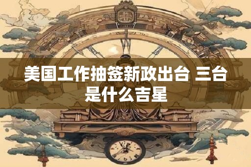 美国工作抽签新政出台 三台是什么吉星 美国工作抽签新政出台 三台是什么吉星