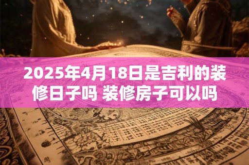 2025年4月18日是吉利的装修日子吗 装修房子可以吗