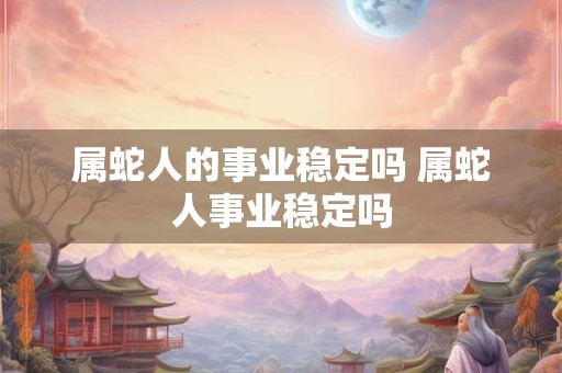 属蛇人的事业稳定吗 属蛇人事业稳定吗