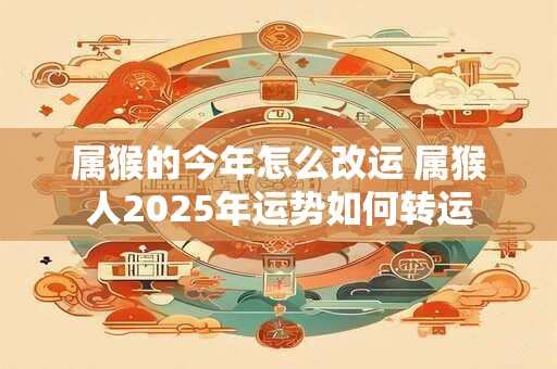 属猴的今年怎么改运 属猴人2025年运势如何转运