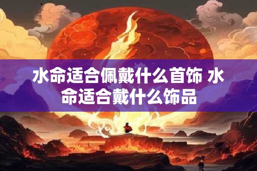 水命适合佩戴什么首饰 水命适合戴什么饰品