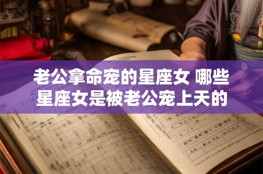 老公拿命宠的星座女 哪些星座女是被老公宠上天的