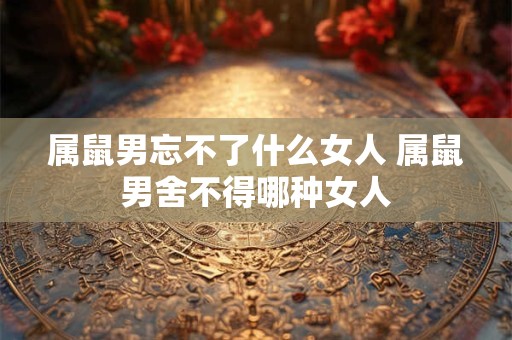 属鼠男忘不了什么女人 属鼠男舍不得哪种女人