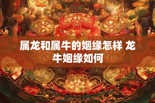 属龙和属牛的姻缘怎样 龙牛姻缘如何