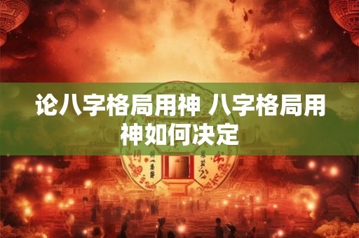 论八字格局用神 八字格局用神如何决定