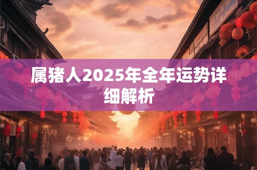 属猪人2025年全年运势详细解析 属猪人2025年全年运势详细解析