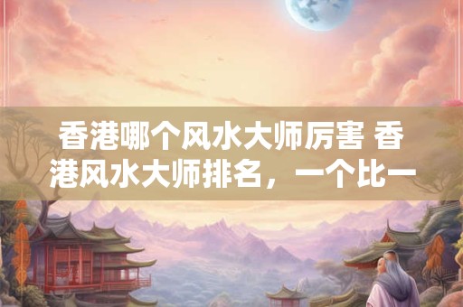 香港哪个风水大师厉害 香港风水大师排名，一个比一个厉害