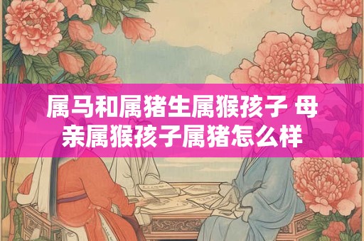 属马和属猪生属猴孩子 母亲属猴孩子属猪怎么样