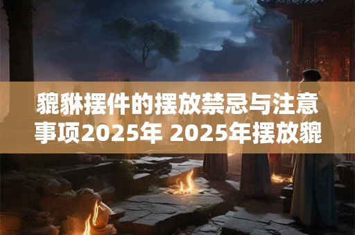 貔貅摆件的摆放禁忌与注意事项2025年 2025年摆放貔貅摆件有哪些禁忌注意事项