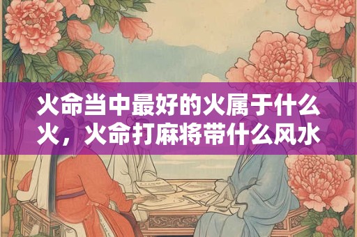 火命当中最好的火属于什么火，火命打麻将带什么风水好？