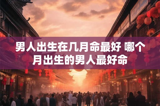 男人出生在几月命最好 哪个月出生的男人最好命