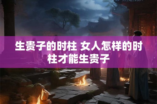 生贵子的时柱 女人怎样的时柱才能生贵子