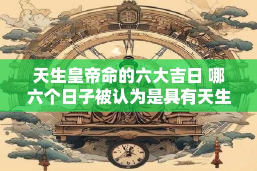 天生皇帝命的六大吉日 哪六个日子被认为是具有天生皇帝命吉利的日子