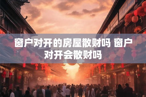 窗户对开的房屋散财吗 窗户对开会散财吗