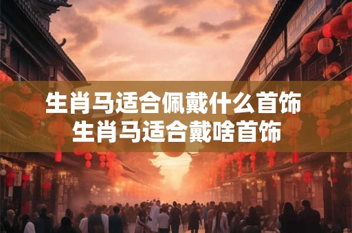 生肖马适合佩戴什么首饰 生肖马适合戴啥首饰