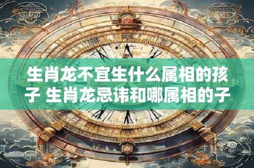 生肖龙不宜生什么属相的孩子 生肖龙忌讳和哪属相的子女结缘