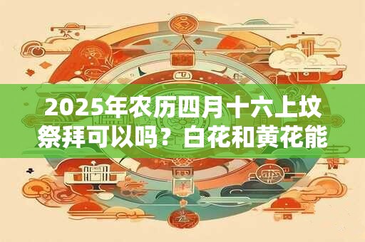 2025年农历四月十六上坟祭拜可以吗？白花和黄花能插在一起吗？