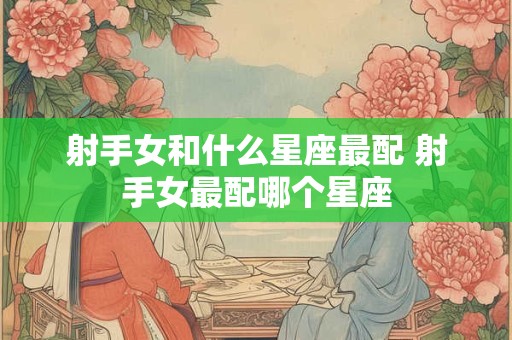 射手女和什么星座最配 射手女最配哪个星座
